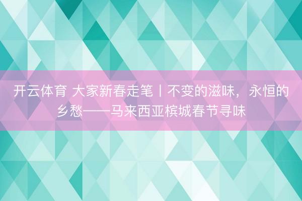开云体育 大家新春走笔丨不变的滋味，永恒的乡愁——马来西亚槟城春节寻味
