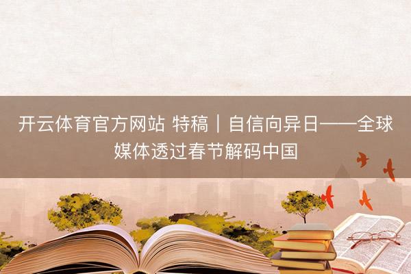 开云体育官方网站 特稿｜自信向异日——全球媒体透过春节解码中国