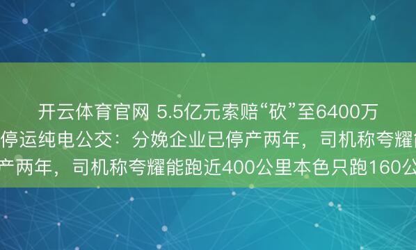 开云体育官网 5.5亿元索赔“砍”至6400万元,实地探访东莞大面积停运纯电公交:分娩企业已停产两年,司机称夸耀能跑近400公里本色只跑160公里
