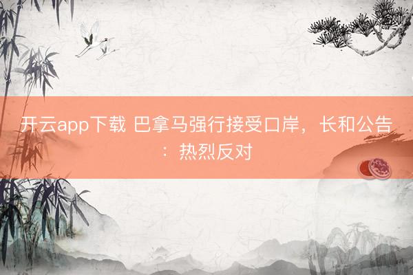 开云app下载 巴拿马强行接受口岸,长和公告:热烈反对