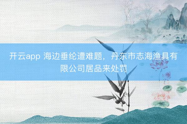 开云app 海边垂纶遭难题,丹东市志海渔具有限公司居品来处罚