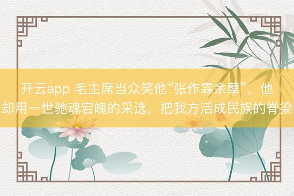 开云app 毛主席当众笑他“张作霖余孽”，他却用一世驰魂宕魄的采选，把我方活成民族的脊梁
