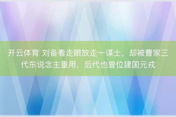开云体育 刘备看走眼放走一谋士，却被曹家三代东说念主重用，后代也曾位建国元戎