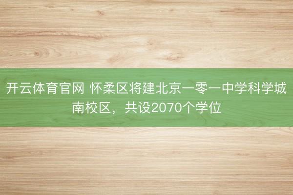 开云体育官网 怀柔区将建北京一零一中学科学城南校区，共设2070个学位