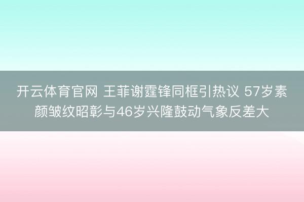 开云体育官网 王菲谢霆锋同框引热议 57岁素颜皱纹昭彰与46岁兴隆鼓动气象反差大