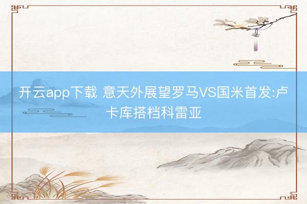 开云app下载 意天外展望罗马VS国米首发:卢卡库搭档科雷亚