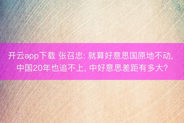 开云app下载 张召忠: 就算好意思国原地不动, 中国20年也追不上, 中好意思差距有多大?