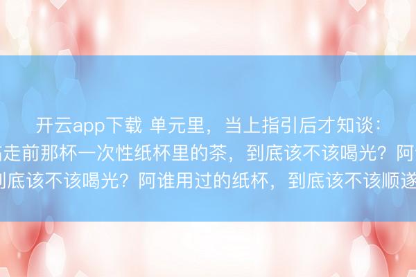 开云app下载 单元里,当上指引后才知谈:到指引办公室漫谈,临走前那杯一次性纸杯里的茶,到底该不该喝光?阿谁用过的纸杯,到底该不该顺遂带走?