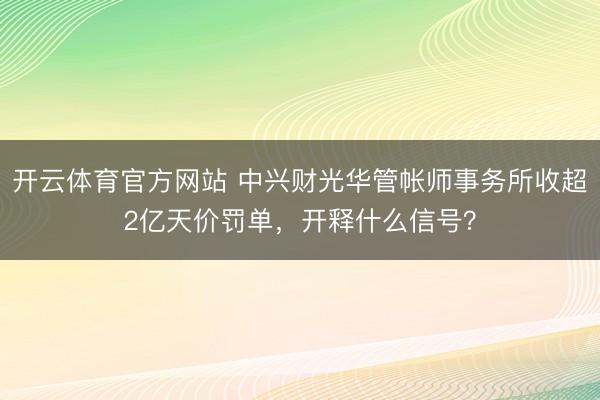 开云体育官方网站 中兴财光华管帐师事务所收超2亿天价罚单，开释什么信号？
