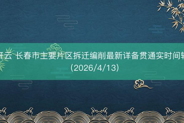 开云 长春市主要片区拆迁编削最新详备贯通实时间轴（2026/4/13）