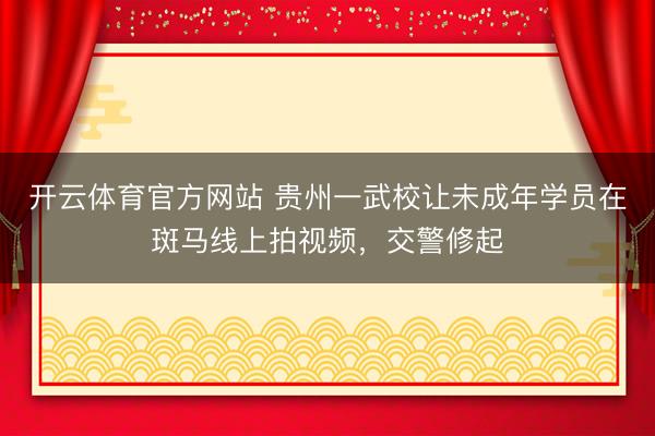开云体育官方网站 贵州一武校让未成年学员在斑马线上拍视频，交警修起