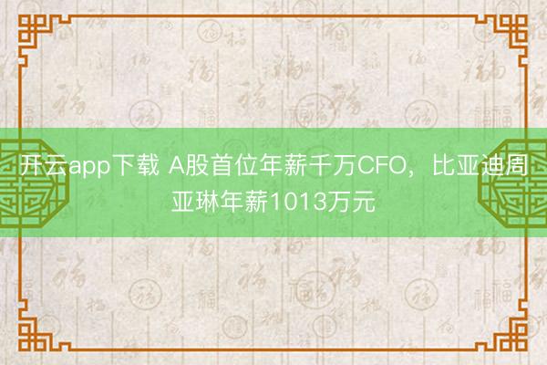 开云app下载 A股首位年薪千万CFO，比亚迪周亚琳年薪1013万元