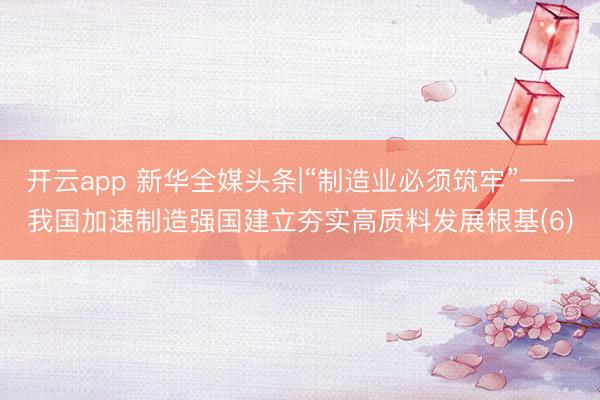 开云app 新华全媒头条|“制造业必须筑牢”——我国加速制造强国建立夯实高质料发展根基(6)