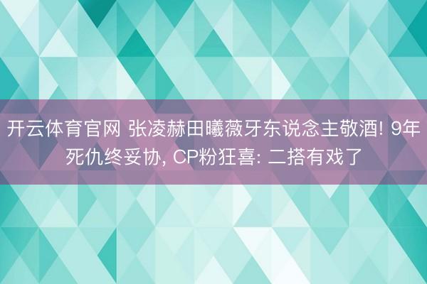 开云体育官网 张凌赫田曦薇牙东说念主敬酒! 9年死仇终妥协, CP粉狂喜: 二搭有戏了