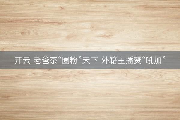 开云 老爸茶“圈粉”天下 外籍主播赞“吼加”