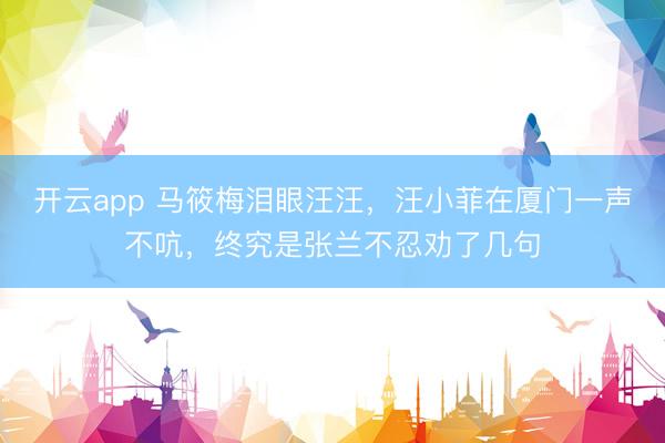 开云app 马筱梅泪眼汪汪,汪小菲在厦门一声不吭,终究是张兰不忍劝了几句