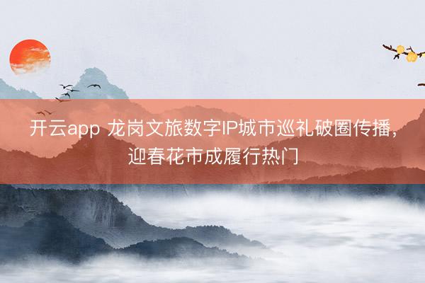 开云app 龙岗文旅数字IP城市巡礼破圈传播,迎春花市成履行热门