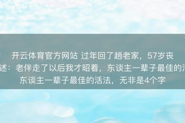 开云体育官方网站 过年回了趟老家，57岁丧偶老东谈主向我哭述：老伴走了以后我才昭着，东谈主一辈子最佳的活法，无非是4个字