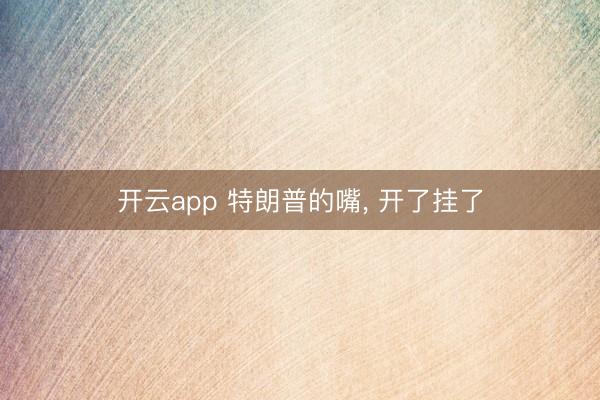 开云app 特朗普的嘴， 开了挂了