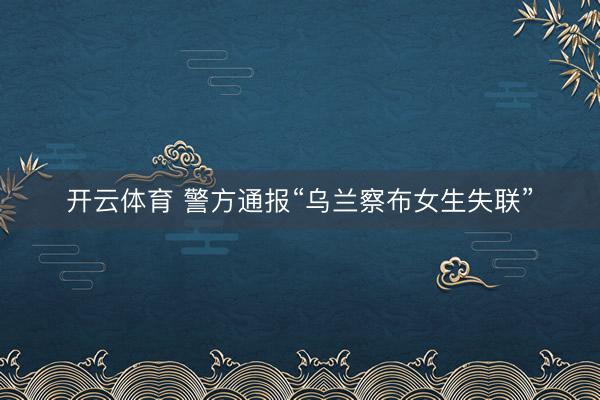 开云体育 警方通报“乌兰察布女生失联”