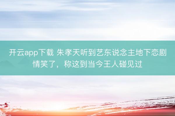 开云app下载 朱孝天听到艺东说念主地下恋剧情笑了，称这到当今王人碰见过