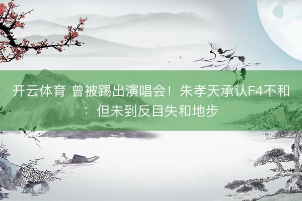 开云体育 曾被踢出演唱会！朱孝天承认F4不和：但未到反目失和地步