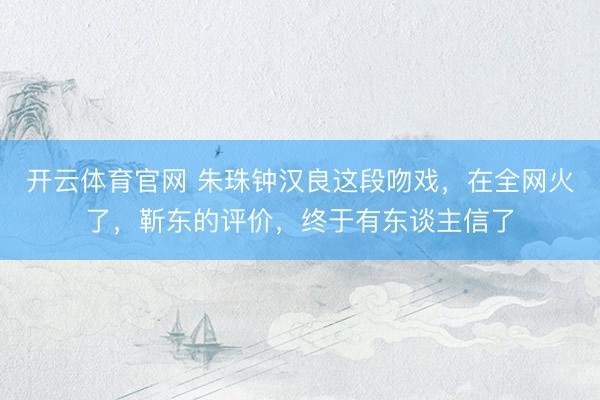 开云体育官网 朱珠钟汉良这段吻戏，在全网火了，靳东的评价，终于有东谈主信了