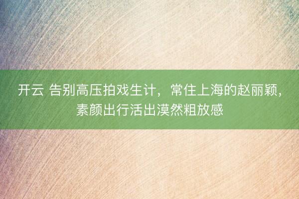 开云 告别高压拍戏生计，常住上海的赵丽颖，素颜出行活出漠然粗放感