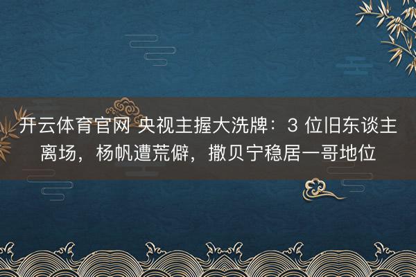 开云体育官网 央视主握大洗牌：3 位旧东谈主离场，杨帆遭荒僻，撒贝宁稳居一哥地位