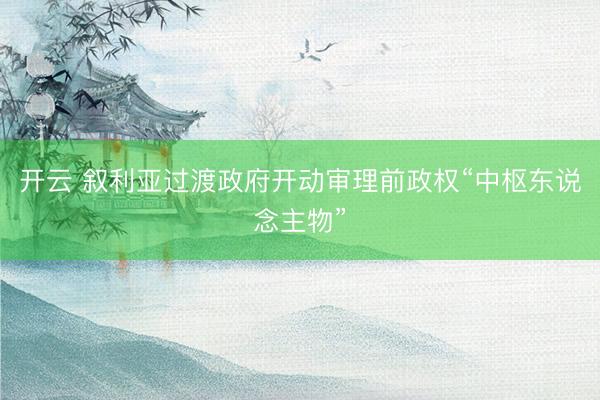 开云 叙利亚过渡政府开动审理前政权“中枢东说念主物”