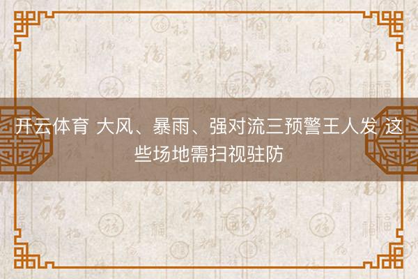 开云体育 大风、暴雨、强对流三预警王人发 这些场地需扫视驻防