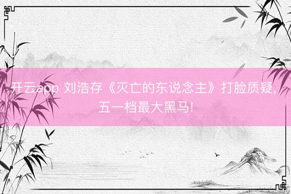 开云app 刘浩存《灭亡的东说念主》打脸质疑， 五一档最大黑马!