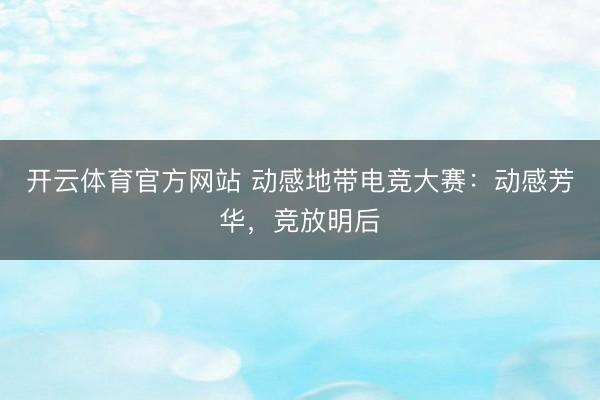 开云体育官方网站 动感地带电竞大赛：动感芳华，竞放明后