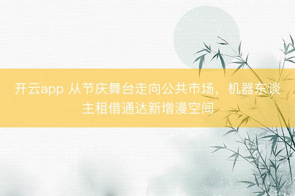 开云app 从节庆舞台走向公共市场，机器东谈主租借通达新增漫空间